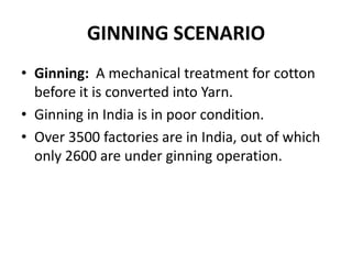 GINNING SCENARIOGinning:  A mechanical treatment for cotton before it is converted into Yarn.Ginning in India is in poor condition.Over 3500 factories are in India, out of which only 2600 are under ginning operation.