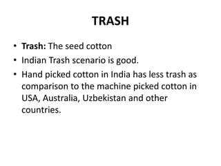 TRASHTrash: The seed cottonIndianTrash scenario is good.Hand picked cotton in India has less trash as comparison to the machine picked cotton in USA, Australia, Uzbekistan and other countries. 