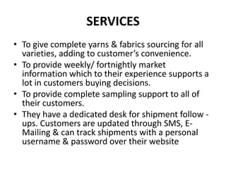 SERVICESTo give complete yarns & fabrics sourcing for all varieties, adding to customer’s convenience.To provide weekly/ fortnightly market information which to their experience supports a lot in customers buying decisions.To provide complete sampling support to all of their customers.They have a dedicated desk for shipment follow - ups. Customers are updated through SMS, E-Mailing & can track shipments with a personal username & password over their website