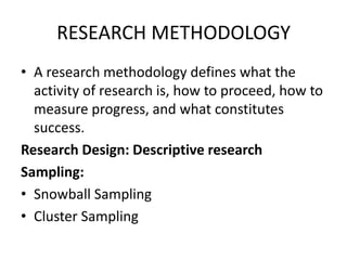 RESEARCH METHODOLOGYA research methodology defines what the activity of research is, how to proceed, how to measure progress, and what constitutes success.Research Design: Descriptive researchSampling:Snowball SamplingCluster Sampling