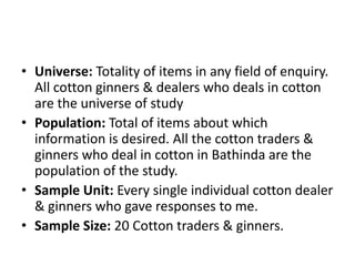 Universe: Totality of items in any field of enquiry. All cotton ginners & dealers who deals in cotton are the universe of studyPopulation: Total of items about which information is desired. All the cotton traders & ginners who deal in cotton in Bathinda are the population of the study.Sample Unit: Every single individual cotton dealer & ginners who gave responses to me.Sample Size: 20 Cotton traders & ginners.