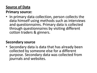 Source of Data Primary source:In primary data collection, person collects the data himself using methods such as interviews and questionnaires.Primary data is collected through questionnaires by visiting different cotton traders & ginners. Secondary sourceSecondary data is data that has already been collected by someone else for a different purpose.Secondary data was collected from journals and websites.