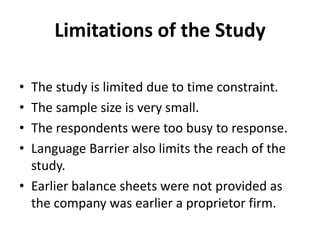 Limitations of the StudyThe study is limited due to time constraint.The sample size is very small.The respondents were too busy to response.Language Barrier also limits the reach of the study.Earlier balance sheets were not provided as the company was earlier a proprietor firm.
