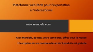 Plateforme	
  web	
  BtoB	
  pour	
  l’exporta2on	
  	
  
à	
  l’interna2onal 	
  	
  
Avec	
  Mandefa,	
  boostez	
  votre	
  commerce,	
  oﬀrez-­‐vous	
  le	
  monde	
  
	
  
L’inscrip;on	
  de	
  vos	
  coordonnées	
  et	
  de	
  5	
  produits	
  est	
  gratuite	
  
www.mandefa.com	
  
 