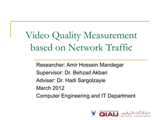Video Quality Measurement
based on Network Traffic
Researcher: Amir Hossein Mandegar
Supervisor: Dr. Behzad Akbari
Adviser: Dr. Hadi Sargolzayie
March 2012
Computer Engineering and IT Department
 