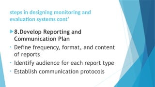 steps in designing monitoring and
evaluation systems cont’
8.Develop Reporting and
Communication Plan
• Define frequency, format, and content
of reports
• Identify audience for each report type
• Establish communication protocols
 