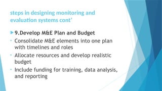 steps in designing monitoring and
evaluation systems cont’
9.Develop M&E Plan and Budget
• Consolidate M&E elements into one plan
with timelines and roles
• Allocate resources and develop realistic
budget
• Include funding for training, data analysis,
and reporting
 