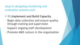 steps in designing monitoring and
evaluation systems cont’
11.Implement and Build Capacity
• Begin data collection and ensure quality
through training and supervision
• Support ongoing staff development
• Promote M&E culture in the organization
 