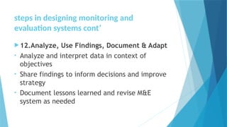 steps in designing monitoring and
evaluation systems cont’
12.Analyze, Use Findings, Document & Adapt
• Analyze and interpret data in context of
objectives
• Share findings to inform decisions and improve
strategy
• Document lessons learned and revise M&E
system as needed
 