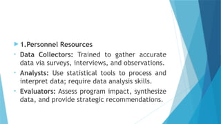  1.Personnel Resources
• Data Collectors: Trained to gather accurate
data via surveys, interviews, and observations.
• Analysts: Use statistical tools to process and
interpret data; require data analysis skills.
• Evaluators: Assess program impact, synthesize
data, and provide strategic recommendations.
 