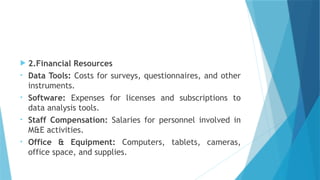  2.Financial Resources
• Data Tools: Costs for surveys, questionnaires, and other
instruments.
• Software: Expenses for licenses and subscriptions to
data analysis tools.
• Staff Compensation: Salaries for personnel involved in
M&E activities.
• Office & Equipment: Computers, tablets, cameras,
office space, and supplies.
 