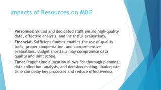 Impacts of Resources on M&E
• Personnel: Skilled and dedicated staff ensure high-quality
data, effective analysis, and insightful evaluations.
• Financial: Sufficient funding enables the use of quality
tools, proper compensation, and comprehensive
evaluations. Budget shortfalls may compromise data
quality and limit scope.
• Time: Proper time allocation allows for thorough planning,
data collection, analysis, and decision-making. Inadequate
time can delay key processes and reduce effectiveness
 