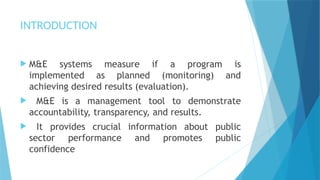 INTRODUCTION
 M&E systems measure if a program is
implemented as planned (monitoring) and
achieving desired results (evaluation).
 M&E is a management tool to demonstrate
accountability, transparency, and results.
 It provides crucial information about public
sector performance and promotes public
confidence
 