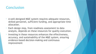 Conclusion
• A well-designed M&E system requires adequate resources,
skilled personnel, sufficient funding, and appropriate time
allocation.
• Each design step, from readiness assessment to data
analysis, depends on these resources for quality execution.
• Investing in these resources enhances the effectiveness,
accuracy, and sustainability of the M&E system, ensuring
evidence-based decision-making and continuous
improvement
 