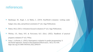 references
 Bamberger, M., Rugh, J., & Mabry, L. (2019). RealWorld evaluation: working under
budget, time, data, and political constraints (3rd
ed.). Sage Publications
 Patton, M.Q. (2021). Utilization-focused evaluation (5th
ed.). Sage Publications.
 Wholey, J.S., Hatry, H.P., & Newcomer, K.E. (Eds.). (2022). Handbook of practical
program evaluaton (5th
ed.). Wiley.
 Guijt, I., & Roche, C. (2022). Participatory evaluation in gender programming: A
decolonial approach. Journal of Development Effectiveness, 14(3), 412-430.
https//doi.org/10.1080/19439342.2022.2095678
 