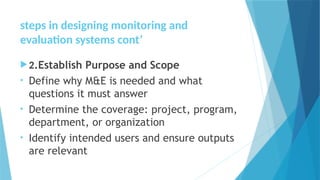 steps in designing monitoring and
evaluation systems cont’
2.Establish Purpose and Scope
• Define why M&E is needed and what
questions it must answer
• Determine the coverage: project, program,
department, or organization
• Identify intended users and ensure outputs
are relevant
 