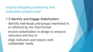 steps in designing monitoring and
evaluation systems cont’
3. Identify and Engage Stakeholders
• Identify individuals and groups interested in
or affected by the intervention
• Involve stakeholders in design to enhance
relevance and buy-in
• Align indicators and reports with
stakeholder needs
 