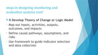 steps in designing monitoring and
evaluation systems cont’
4. Develop Theory of Change or Logic Model
• Map out inputs, activities, outputs,
outcomes, and impacts
• Define causal pathways, assumptions, and
risks
• Use framework to guide indicator selection
and data collection
 