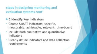 steps in designing monitoring and
evaluation systems cont’
5.Identify Key Indicators
• Choose SMART indicators: specific,
measurable, achievable, relevant, time-bound
• Include both qualitative and quantitative
indicators
• Clearly define indicators and data collection
requirements
 