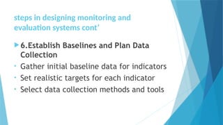 steps in designing monitoring and
evaluation systems cont’
6.Establish Baselines and Plan Data
Collection
• Gather initial baseline data for indicators
• Set realistic targets for each indicator
• Select data collection methods and tools
 