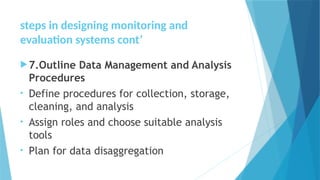 steps in designing monitoring and
evaluation systems cont’
7.Outline Data Management and Analysis
Procedures
• Define procedures for collection, storage,
cleaning, and analysis
• Assign roles and choose suitable analysis
tools
• Plan for data disaggregation
 