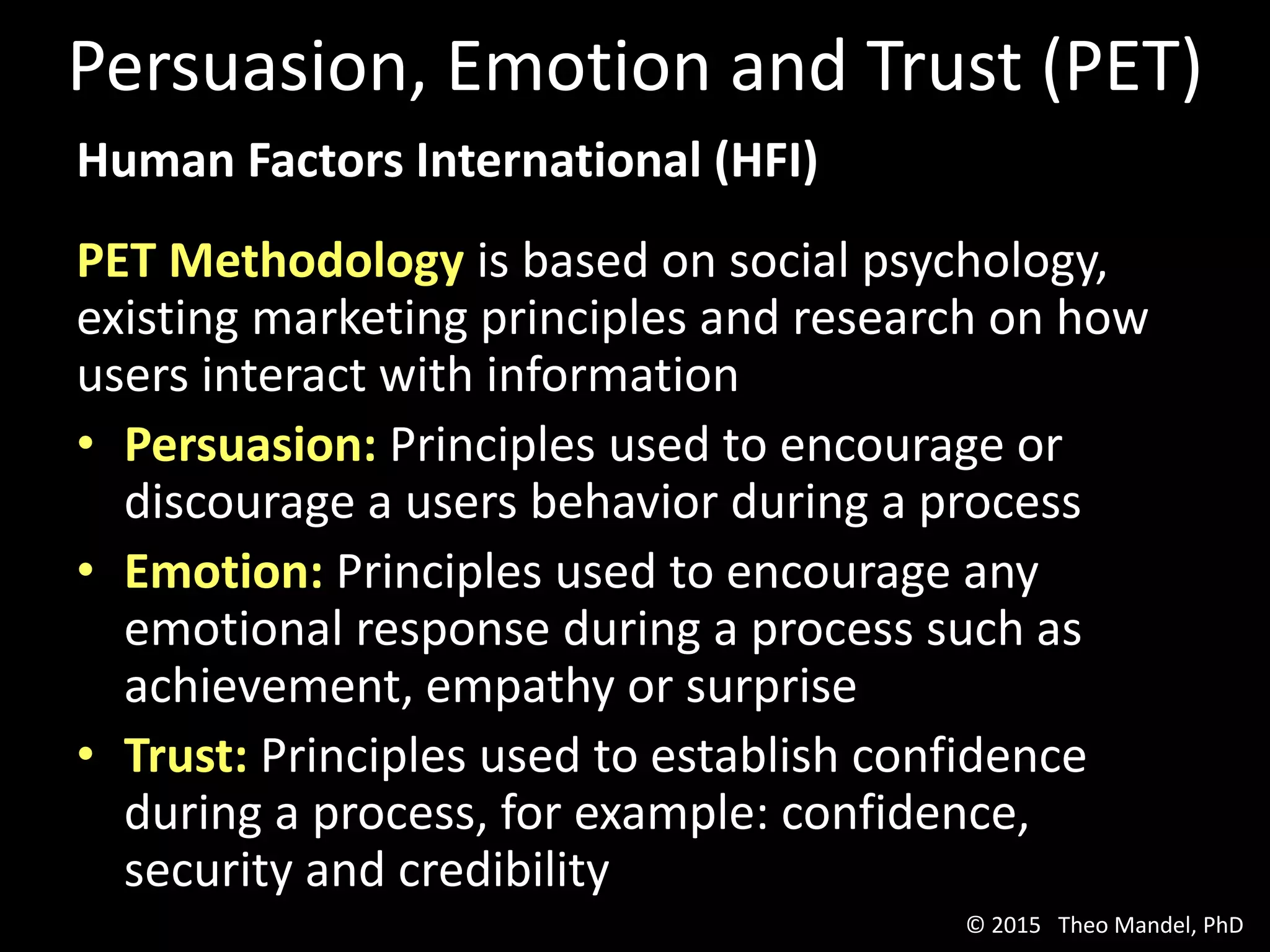 Human Factors International (HFI)
PET Methodology is based on social psychology,
existing marketing principles and research on how
users interact with information
• Persuasion: Principles used to encourage or
discourage a users behavior during a process
• Emotion: Principles used to encourage any
emotional response during a process such as
achievement, empathy or surprise
• Trust: Principles used to establish confidence
during a process, for example: confidence,
security and credibility
Persuasion, Emotion and Trust (PET)
© 2015 Theo Mandel, PhD
 