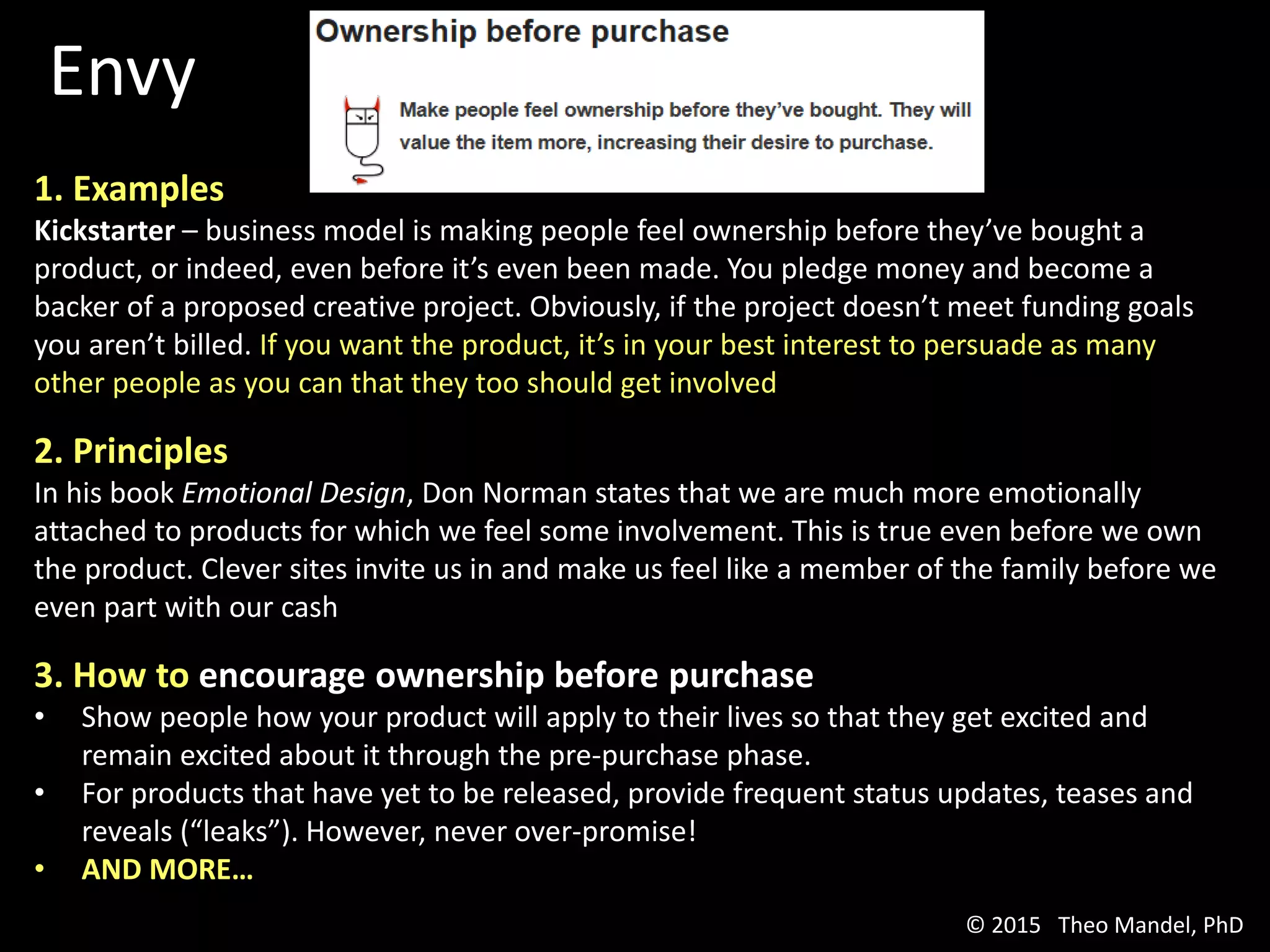 Envy
1. Examples
Kickstarter – business model is making people feel ownership before they’ve bought a
product, or indeed, even before it’s even been made. You pledge money and become a
backer of a proposed creative project. Obviously, if the project doesn’t meet funding goals
you aren’t billed. If you want the product, it’s in your best interest to persuade as many
other people as you can that they too should get involved
2. Principles
In his book Emotional Design, Don Norman states that we are much more emotionally
attached to products for which we feel some involvement. This is true even before we own
the product. Clever sites invite us in and make us feel like a member of the family before we
even part with our cash
3. How to encourage ownership before purchase
• Show people how your product will apply to their lives so that they get excited and
remain excited about it through the pre-purchase phase.
• For products that have yet to be released, provide frequent status updates, teases and
reveals (“leaks”). However, never over-promise!
• AND MORE…
© 2015 Theo Mandel, PhD
 