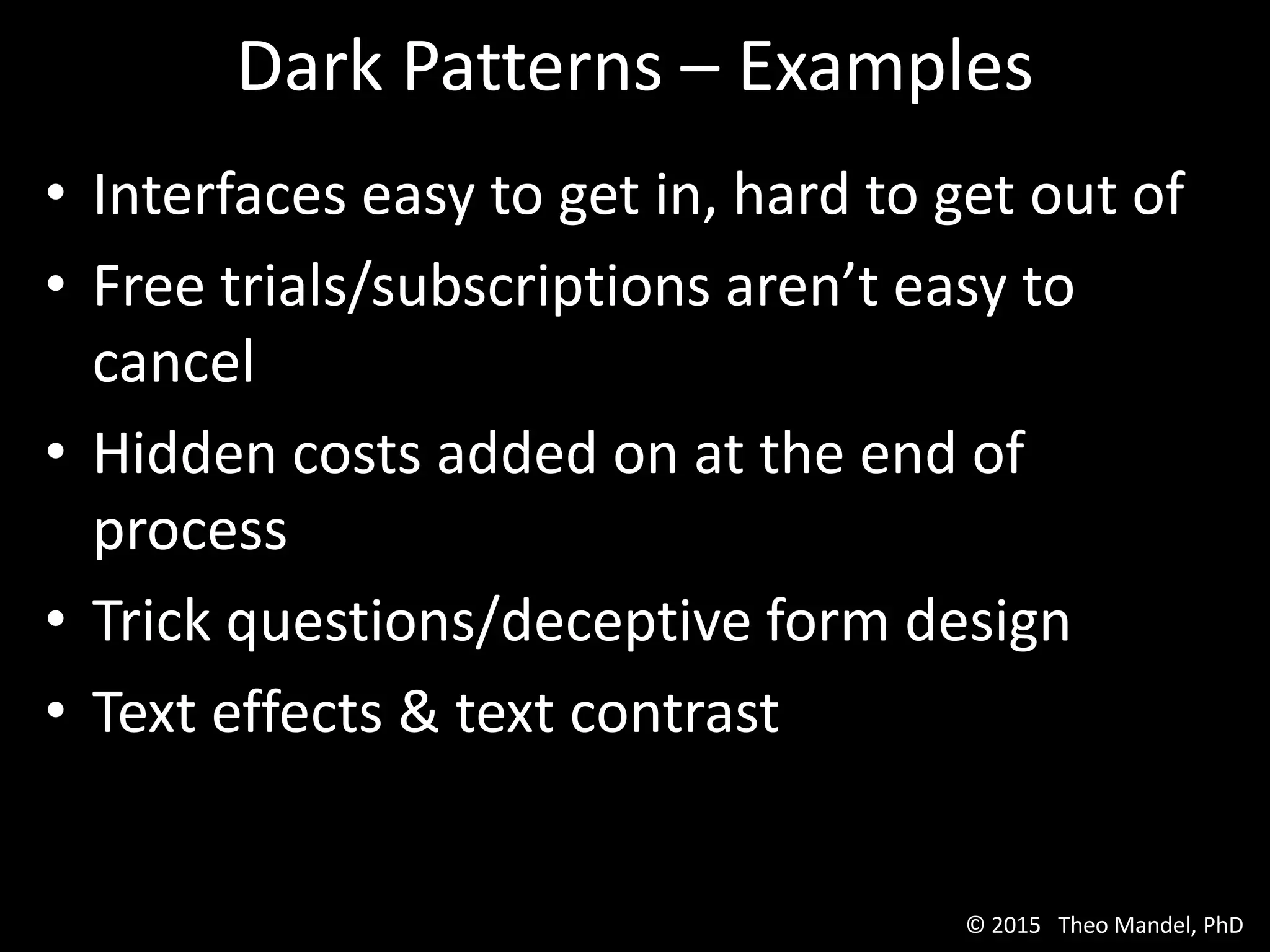 Dark Patterns – Examples
• Interfaces easy to get in, hard to get out of
• Free trials/subscriptions aren’t easy to
cancel
• Hidden costs added on at the end of
process
• Trick questions/deceptive form design
• Text effects & text contrast
© 2015 Theo Mandel, PhD
 