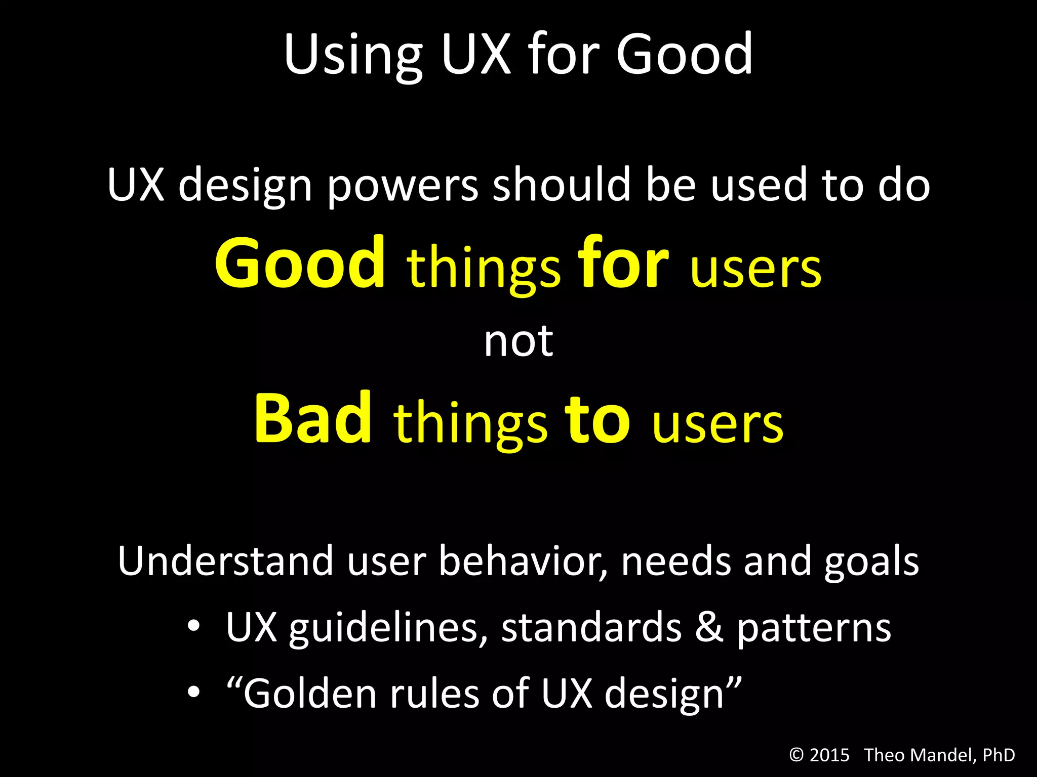 Using UX for Good
UX design powers should be used to do
Good things for users
not
Bad things to users
Understand user behavior, needs and goals
• UX guidelines, standards & patterns
• “Golden rules of UX design”
© 2015 Theo Mandel, PhD
 