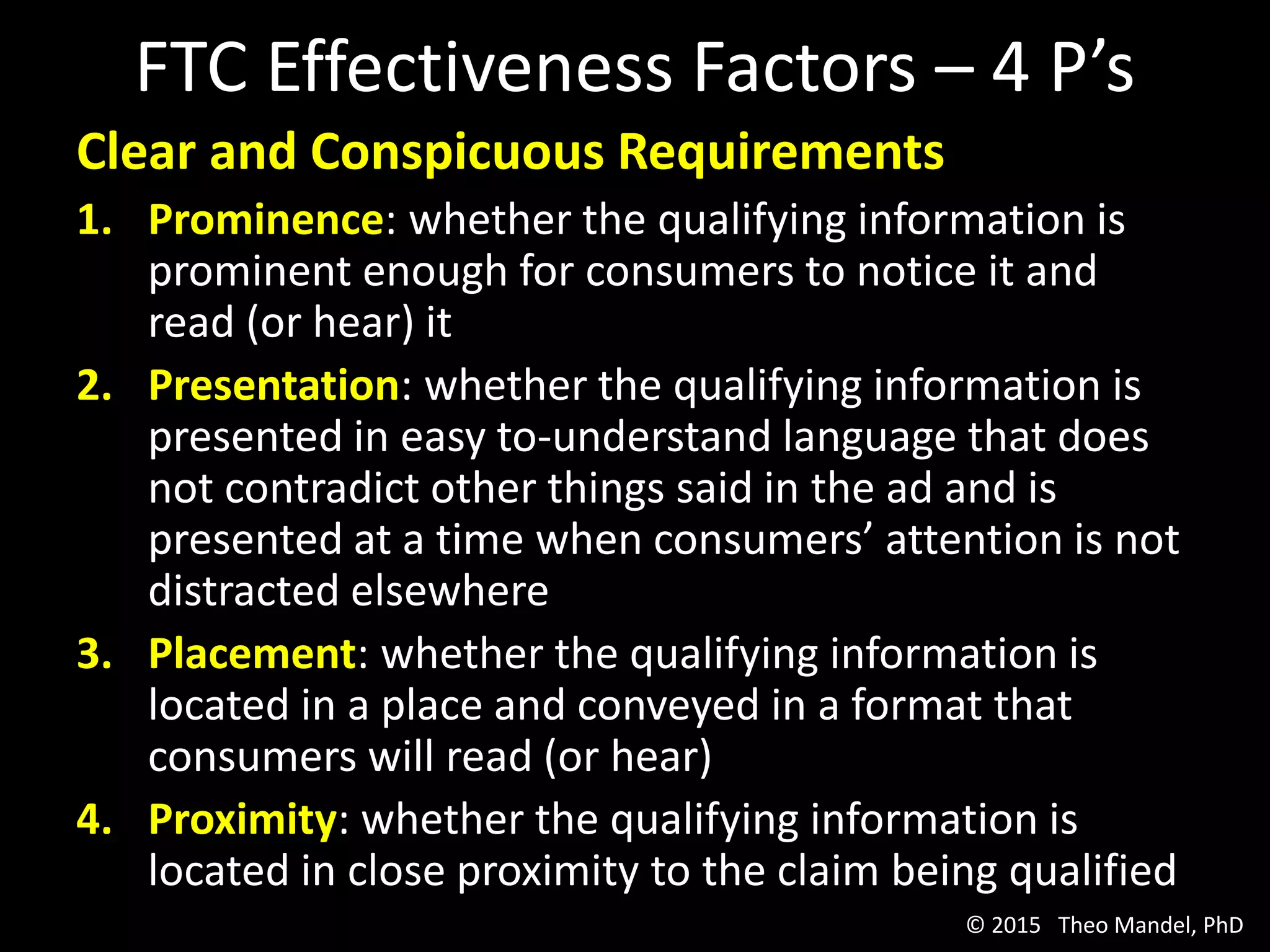 FTC Effectiveness Factors – 4 P’s
Clear and Conspicuous Requirements
1. Prominence: whether the qualifying information is
prominent enough for consumers to notice it and
read (or hear) it
2. Presentation: whether the qualifying information is
presented in easy to-understand language that does
not contradict other things said in the ad and is
presented at a time when consumers’ attention is not
distracted elsewhere
3. Placement: whether the qualifying information is
located in a place and conveyed in a format that
consumers will read (or hear)
4. Proximity: whether the qualifying information is
located in close proximity to the claim being qualified
© 2015 Theo Mandel, PhD
 