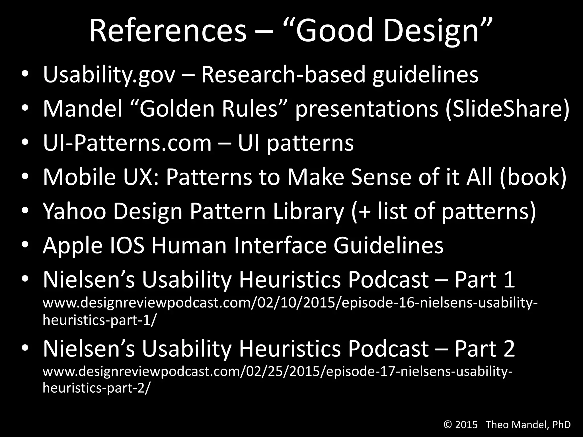 • Usability.gov – Research-based guidelines
• Mandel “Golden Rules” presentations (SlideShare)
• UI-Patterns.com – UI patterns
• Mobile UX: Patterns to Make Sense of it All (book)
• Yahoo Design Pattern Library (+ list of patterns)
• Apple IOS Human Interface Guidelines
• Nielsen’s Usability Heuristics Podcast – Part 1
www.designreviewpodcast.com/02/10/2015/episode-16-nielsens-usability-
heuristics-part-1/
• Nielsen’s Usability Heuristics Podcast – Part 2
www.designreviewpodcast.com/02/25/2015/episode-17-nielsens-usability-
heuristics-part-2/
References – “Good Design”
© 2015 Theo Mandel, PhD
 