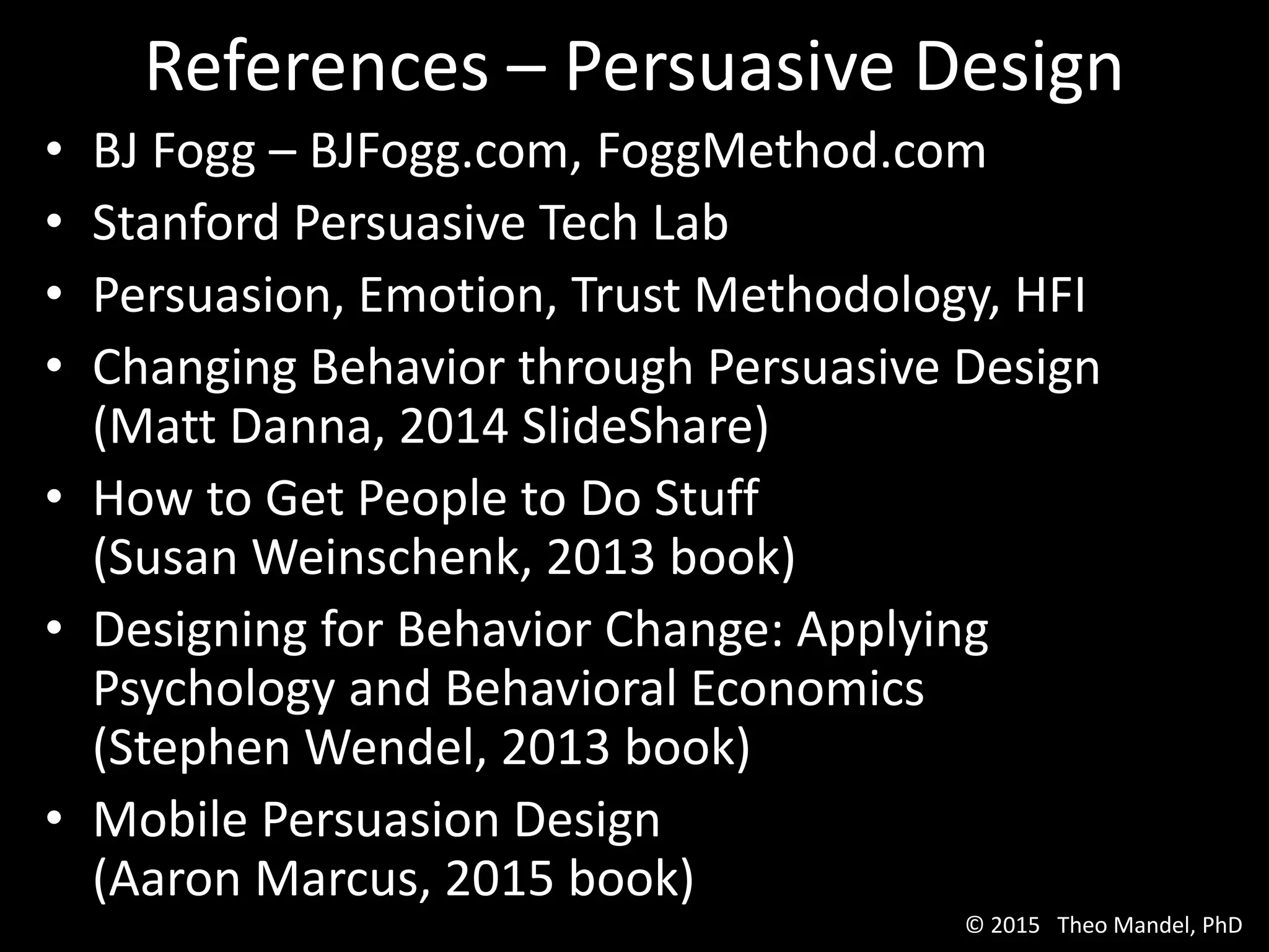 • BJ Fogg – BJFogg.com, FoggMethod.com
• Stanford Persuasive Tech Lab
• Persuasion, Emotion, Trust Methodology, HFI
• Changing Behavior through Persuasive Design
(Matt Danna, 2014 SlideShare)
• How to Get People to Do Stuff
(Susan Weinschenk, 2013 book)
• Designing for Behavior Change: Applying
Psychology and Behavioral Economics
(Stephen Wendel, 2013 book)
• Mobile Persuasion Design
(Aaron Marcus, 2015 book)
References – Persuasive Design
© 2015 Theo Mandel, PhD
 