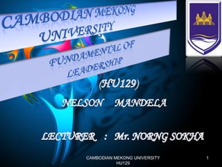 CAMBODiaN MEKONG  UNIVERSITY FUNDAMENTAL OF  LEADERSHIP (HU129) NELSONMANDELA LECTURER    :   Mr. NORNG SOKHA 1 CAMBODIAN MEKONG UNIVERSITY                                   HU129  