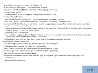 smile Nelson Mandela vai discursar para o povo da África do Sul. Em casa, televisão e rádios ligados. Todos ouvem Nelson Mandela. - Filho, anda cá ver o Nelson Mandela, Está a falar! E chama o pai, que está lá fora. - Estou a ir, e o pai também! O filho Miguel desceu as escadas com pressa. Acho que nunca o tinha visto assim.  Ele adorava Nelson Mandela. - Nelson Mandela é muito corajoso e forte! — dizia Miguel enquanto olhava para a televisão. - E isso, filho. Aprende a lutar como Nelson Mandela, e serás forte! — exclama o pai entrando na sala.  - Eu vou ser como Nelson Mandela, vou lutar contra o racismo. Mas, pai, eu digo que quero lutar contra o racismo, mas o quer dizer a palavra racismo? - perguntou Miguel. - O racismo é quando se discrimina alguém, pela sua cor de pele, pela sua religião... Aqui, na África do Sul, houve muitos problemas por causa do racismo. - explica o pai. Miguel insistiu: - Que problemas, pai? Explica melhor! - Houve o problema do apartheid. Havia cafés para os brancos e outros para os pretos, hospitais, autocarros... E muito mais. mas agora, é melhor ouvir, o Nelson Mandela vai começar o seu discurso. - Pois é melhor, eu quero ouvir para poder dizer a mesma coisa, as mesmas palavras, quando for grande. Nelson Mandela começa o seu discurso. - Hoje, meu caro povo, quero dizer-vos que, estamos fartos, fartos de discriminação!  O estádio estava silencioso, só se ouvia a voz de Nelson Mandela. Quando acabou o seu discurso, toda a gente aplaudiu, havia mesmo pessoas a chorar. Foi nesse dia que acabou o apartheid e em que foi tirada esta fotografia que vês aqui. - Avô, agora tu és o novo Nelson Mandela; não és?! - Não, não sou. Nelson Mandela é mais forte, mas tento seguir os seus passos. Agora são horas de dormir, anda, apaga a luz.   - Até amanhã, avô.    - Até amanhã, filho. Dorme bem. 