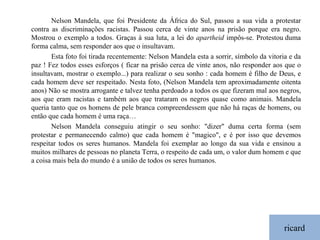 ricard Nelson Mandela, que foi Presidente da África do Sul, passou a sua vida a protestar contra as discriminações racistas. Passou cerca de vinte anos na prisão porque era negro. Mostrou o exemplo a todos. Graças à sua luta, a lei do  apartheid  impôs-se. Protestou duma forma calma, sem responder aos que o insultavam.          Esta foto foi tirada recentemente: Nelson Mandela esta a sorrir, símbolo da vitoria e da paz ! Fez todos esses esforços ( ficar na prisão cerca de vinte anos, não responder aos que o insultavam, mostrar o exemplo...) para realizar o seu sonho : cada homem é filho de Deus, e cada homem deve ser respeitado. Nesta foto, (Nelson Mandela tem aproximadamente oitenta anos) Não se mostra arrogante e talvez tenha perdoado a todos os que fizeram mal aos negros, aos que eram racistas e também aos que trataram os negros quase como animais. Mandela queria tanto que os homens de pele branca compreendessem que não há raças de homens, ou então que cada homem é uma raça…         Nelson Mandela conseguiu atingir o seu sonho: "dizer" duma certa forma (sem protestar e permanecendo calmo) que cada homem é "magico", e é por isso que devemos respeitar todos os seres humanos. Mandela foi exemplar ao longo da sua vida e ensinou a muitos milhares de pessoas no planeta Terra, o respeito de cada um, o valor dum homem e que a coisa mais bela do mundo é a união de todos os seres humanos. 