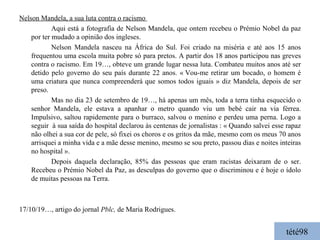 tété98 Nelson Mandela, a sua luta contra o racismo  Aqui está a fotografia de Nelson Mandela, que ontem recebeu o Prémio Nobel da paz por ter mudado a opinião dos ingleses. Nelson Mandela nasceu na África do Sul. Foi criado na miséria e até aos 15 anos frequentou uma escola muita pobre só para pretos. A partir dos 18 anos participou nas greves contra o racismo. Em 19…, obteve um grande lugar nessa luta. Combateu muitos anos até ser detido pelo governo do seu país durante 22 anos. « Vou-me retirar um bocado, o homem é uma criatura que nunca compreenderá que somos todos iguais » diz Mandela, depois de ser preso. Mas no dia 23 de setembro de 19…, há apenas um mês, toda a terra tinha esquecido o senhor Mandela, ele estava a apanhar o metro quando viu um bebé cair na via férrea. Impulsivo, saltou rapidemente para o burraco, salvou o menino e perdeu uma perna. Logo a seguir  à sua saída do hospital declarou às centenas de jornalistas : « Quando salvei esse rapaz não olhei a sua cor de pele, só fixei os choros e os gritos da mãe, mesmo com os meus 70 anos arrisquei a minha vida e a mãe desse menino, mesmo se sou preto, passou dias e noites inteiras no hospital ». Depois daquela declaração, 85% das pessoas que eram racistas deixaram de o ser.  Recebeu o Prémio Nobel da Paz, as desculpas do governo que o discriminou e é hoje o ídolo de muitas pessoas na Terra. 17/10/19…, artigo do jornal  Pblc,  de Maria Rodrigues. 