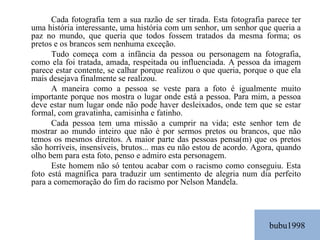 bubu1998 Cada fotografia tem a sua razão de ser tirada. Esta fotografia parece ter uma história interessante, uma história com um senhor, um senhor que queria a paz no mundo, que queria que todos fossem tratados da mesma forma; os pretos e os brancos sem nenhuma exceção. Tudo começa com a infância da pessoa ou personagem na fotografia, como ela foi tratada, amada, respeitada ou influenciada. A pessoa da imagem parece estar contente, se calhar porque realizou o que queria, porque o que ela mais desejava finalmente se realizou. A maneira como a pessoa se veste para a foto é igualmente muito importante porque nos mostra o lugar onde está a pessoa. Para mim, a pessoa deve estar num lugar onde não pode haver desleixados, onde tem que se estar formal, com gravatinha, camisinha e fatinho. Cada pessoa tem uma missão a cumprir na vida; este senhor tem de mostrar ao mundo inteiro que não é por sermos pretos ou brancos, que não temos os mesmos direitos. A maior parte das pessoas pensa(m) que os pretos são horríveis, insensíveis, brutos... mas eu não estou de acordo. Agora, quando olho bem para esta foto, penso e admiro esta personagem. Este homem não só tentou acabar com o racismo como conseguiu. Esta foto está magnífica para traduzir um sentimento de alegria num dia perfeito para a comemoração do fim do racismo por Nelson Mandela. 