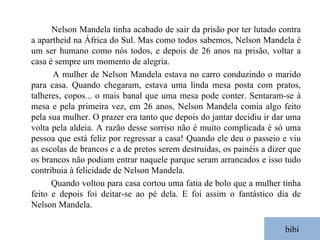bibi Nelson Mandela tinha acabado de sair da prisão por ter lutado contra a apartheid na África do Sul. Mas como todos sabemos, Nelson Mandela é um ser humano como nós todos, e depois de 26 anos na prisão, voltar a casa é sempre um momento de alegria. A mulher de Nelson Mandela estava no carro conduzindo o marido para casa. Quando chegaram, estava uma linda mesa posta com pratos, talheres, copos... o mais banal que uma mesa pode conter. Sentaram-se à mesa e pela primeira vez, em 26 anos, Nelson Mandela comia algo feito pela sua mulher. O prazer era tanto que depois do jantar decidiu ir dar uma volta pela aldeia. A razão desse sorriso não é muito complicada é só uma pessoa que está feliz por regressar a casa! Quando ele deu o passeio e viu as escolas de brancos e a de pretos serem destruidas, os painéis a dizer que os brancos não podiam entrar naquele parque seram arrancados e isso tudo contribuia à felicidade de Nelson Mandela. Quando voltou para casa cortou uma fatia de bolo que a mulher tinha feito e depois foi deitar-se ao pé dela. E foi assim o fantástico dia de Nelson Mandela. 