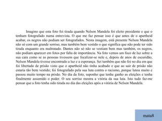 mata8 Imagino que esta foto foi tirada quando Nelson Mandela foi eleito presidente e que o tenham fotografado numa entrevista. O que me faz pensar isso é que antes de o apartheid acabar, os negros não podiam ser fotografados. Nesta imagem, está presente Nelson Mandela não só com um grande sorriso, mas também bem vestido o que significa que não pode ter sido tirada enquanto era maltratado. Dantes não só não se vestiam bem mas também, os negros, não podiam aparecer em fotos por falta de importância. Na foto vemos um foco de luz sobre a sua cara como se as pessoas tivessem que focalizar-se nele e, depois de anos de escuridão, Nelson Mandela tivesse encontrado a luz e a esperança. Sei também que não foi no dia em que foi libertado de prisão visto que o apartheid não tinha acabado e que ao sair de prisão não estaria tão bem vestido; foi fotografado pela sua luta contra o racismo, porque lutou muito e passou muito tempo na prisão. No dia da foto, suponho que tenha ganho as eleições e tenha finalmente assumido o poder. O seu sorriso mostra a vitória da sua luta. Isto tudo faz-me pensar que a foto tenha sido tirada no dia das eleições após a vitória de Nelson Mandela. 