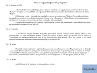 magalhães Diário de um jornalista júnior: Dany Magalhães Dia 12 de junho de 2016 A Federação Internacional de Xeques (nome dado aos presidentes das superpotências económicas do hemisfério “Norte”) e da Expressão moral, a FIXE, uma organização ditatorial ao nível mundial, decidiu fechar as fronteiras da África “Negra”. Oficialmente, a razão é a proteção  das populações contra os novos terroristas Africanos. Na verdade, muitíssima gente poderosa teme as novas potências económicas africanas como o Botswana ou o Zimbabwe e o racismo chegou a um nível incrível. Só poucas pessoas resistem às ideias propagadas pelas autoridades. Uma associação fundada pelo Sr. Mandela, a AssoMandela, vai fazer tudo para impedir a construção do equivalente do muro de Berlim para a África, o Safewall.    Dia de 17 de junho A AssoMandela, dirigida pelo filho do Gandhi, pelo Nelson Mandela e imensos outros prémios nóbeis da paz e personalidades vão fazer uma barreira humana na linha do Safewall da FIXE. Parece que há uma onda de emoção na AssoMandela e o fundador trabalha mais duro do que todos os outros para preparar a ação não violenta. O seu sorriso benéfico ajuda todas as pessoas e a esperança está no coração de qualquer um.   Dia 5 de agosto Decidi não ultrapassar (muito) a trigésima linha, como me aconselhou o meu editor. Na primeira, havia os chefes da AssoMandela. Éramos milhares e, pode parecer incrível, mas a única coisa que nos permitiu ganhar, foi o abraço do Mandela ao chefe da FIXE. Mandela, com o seu sorriso único, permitiu aniquilar todos os projetos racistas da grande organização e transformar a ditadura numa assembleia eleita por todas as pessoas do planeta! Só com dois gestos simples de amor.   Dia 6 de agosto Afinal, há uma luz de esperança na humanidade, um sorriso... 