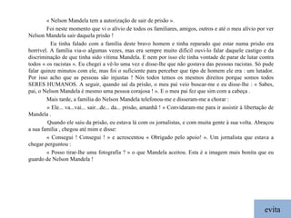 evita « Nelson Mandela tem a autorização de sair de prisão ». Foi neste momento que vi o alívio de todos os familiares, amigos, outros e até o meu alívio por ver Nelson Mandela sair daquela prisão ! Eu tinha falado com a família deste bravo homem e tinha reparado que estar numa prisão era horrível. A família via-o algumas vezes, mas era sempre muito difícil ouvi-lo falar daquele castigo e da discriminação de que tinha sido vítima Mandela. E nem por isso ele tinha vontade de parar de lutar contra todos « os racistas ». Eu chegei a vê-lo uma vez e disse-lhe que não gostava das pessoas racistas. Só pude falar quinze minutos com ele, mas foi o suficiente para perceber que tipo de homem ele era : um lutador. Por isso acho que as pessoas são injustas ! Nós todos temos os mesmos direitos porque somos todos SERES HUMANOS. A seguir, quando saí da prisão, o meu pai veio buscar-me e eu disse-lhe : « Sabes, pai, o Nelson Mandela é mesmo uma pessoa corajosa ! ». E o meu pai fez que sim com a cabeça . Mais tarde, a família do Nelson Mandela telefonou-me e disseram-me a chorar : « Ele... va...vai... sair...de... da... prisão, amanhã ! »  Convidaram-me para ir assistir à libertação de Mandela . Quando ele saiu da prisão, eu estava lá com os jornalistas, e com muita gente à sua volta. Abraçou a sua família , chegou até mim e disse: « Consegui !  Consegui ! » e acrescentou « Obrigado pelo apoio! ».  Um jornalista que estava a chegar perguntou : « Posso tirar-lhe uma fotografia ? » o que Mandela aceitou. Esta é a imagem mais bonita que eu guardo de Nelson Mandela ! 