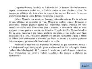 brazzzil O apartheid estava instalado na África do Sul. Os brancos discriminavam os negros, tratavam-nos muito mal, reduzindo muito os seus direitos cívicos. Os transportes públicos até separavam os brancos dos negros. Racismo. Os negros eram vitimas da pior forma de tratar os homens, o racismo. Nelson Mandela era um desses homens, vitima do racismo. Ele ia andando na rua, olhando as injustiças da vida. Olhava os ônibus lotados de negros e criancinhas brancas jogando pedras nas criancinhas negras. Pensava em uma maneira de acabar com isso e disse para si mesmo : « Vou reunir todos os meus amigos e vamos protestar contra esta injustiça. E intolerável ! ». Nelson Mandela foi até casa, pequena e em ruínas, explicou seu plano à sua mulher que ficou assustada com a ideia. Foi depois chamar seus amigos e dirigiram-se para o centro da cidade onde começaram a protestar. As forças da ordem e a policia querendo defender o povo, puseram o Nelson Mandela na prisão. Assim que o Presidente da Republica foi avisado do que acontecera, pensou : « Fui injusto até aqui, os negros são iguais aos brancos ! » e deu ordem para libertar  Nelson Mandela da prisão. O Presidente fez então um grande discurso cuja ultima frase pronunciada fez sorrir o Nelson Mandela : « Eu anuncio a abolição do apartheid ! » 