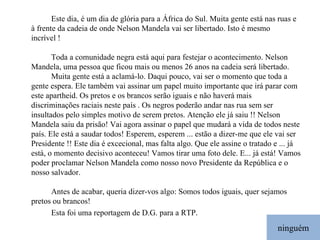 ninguém Este dia, é um dia de glória para a África do Sul. Muita gente está nas ruas e à frente da cadeia de onde Nelson Mandela vai ser libertado. Isto é mesmo incrível ! Toda a comunidade negra está aqui para festejar o acontecimento. Nelson Mandela, uma pessoa que ficou mais ou menos 26 anos na cadeia será libertado.  Muita gente está a aclamá-lo. Daqui pouco, vai ser o momento que toda a gente espera. Ele também vai assinar um papel muito importante que irá parar com este apartheid. Os pretos e os brancos serão iguais e não haverá mais discriminações raciais neste país . Os negros poderão andar nas rua sem ser insultados pelo simples motivo de serem pretos. Atenção ele já saiu !! Nelson Mandela saiu da prisão! Vai agora assinar o papel que mudará a vida de todos neste país. Ele está a saudar todos! Esperem, esperem ... estão a dizer-me que ele vai ser Presidente !! Este dia é excecional, mas falta algo. Que ele assine o tratado e ... já está, o momento decisivo aconteceu! Vamos tirar uma foto dele. E... já está! Vamos poder proclamar Nelson Mandela como nosso novo Presidente da República e o nosso salvador. Antes de acabar, queria dizer-vos algo: Somos todos iguais, quer sejamos pretos ou brancos! Esta foi uma reportagem de D.G. para a RTP . 