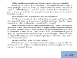 pai natal Nelson Mandela, que grande homem! Muito deu ele para a luta contra o apartheid! Estava hoje um lindo dia de sol, sem nuvens, e Nelson tinha-se levantado com o pé direito, pronto para fazer o seu discurso, na cerimónia onde ia ser nomeado Presidente da África do Sul! Quando chegou ao local onde ia fazer o discurso, da sua limusina via toda a gente na rua, ou nas janelas das suas casas, com bandeiras da África do Sul, e a gritar aos berros de todos os lados: -Nelson Mandela! Viva Nelson Mandela! Viva o novo presidente! Quando saiu da limusina, ele estava muito contente e, sobretudo, muito comovido! Foi então que, quando deu o seu terceiro passo, os repórteres começaram a fazer-lhe perguntas enquanto toda a cidade se tinha calada, e batia palmas! Que momento! O novo presidente atravessou o tapete vermelho muito direito, com um sorriso na cara, agradecendo ao povo, com a mão e foi em direção a um palco enorme, que tinha sido montado de propósito para esta ocasião; Ali havia uma grande bandeira de sete metros de altura e nove de comprimento da África do sul! Quando subiu ao palco, a cidade rompeu em gritos de alegria, era algo extraordinário! Só se ouviam gritos, choros de alegria e centenas e centenas de fotografias! Foi então que Nelson Mandela se aproximou do microfone e toda a gente se calou para o ouvir discursar: - Caro povo da África do Sul, é uma honra para mim…! O discurso durou um pouco, mas no fim uma salva de aplausos começou, e foi nesse momento que esta foto foi tirada por um repórter português que estava na primeira fila, foi aí que uma nova África do Sul nasceu. 