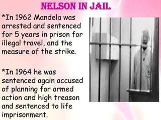 Nelson In Jail
*In 1962 Mandela was
arrested and sentenced
for 5 years in prison for
illegal travel, and the
measure of the strike.
*In 1964 he was
sentenced again accused
of planning for armed
action and high treason
and sentenced to life
imprisonment.
 