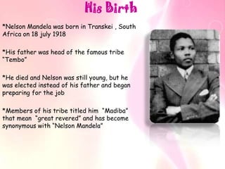 His Birth
*Nelson Mandela was born in Transkei , South
Africa on 18 july 1918

*His father was head of the famous tribe
“Tembo”

*He died and Nelson was still young, but he
was elected instead of his father and began
preparing for the job

*Members of his tribe titled him “Madiba”
that mean “great revered” and has become
synonymous with “Nelson Mandela”
 