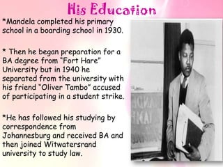 His Education
*Mandela completed his primary
school in a boarding school in 1930.

* Then he began preparation for a
BA degree from “Fort Hare”
University but in 1940 he
separated from the university with
his friend “Oliver Tambo” accused
of participating in a student strike.

*He has followed his studying by
correspondence from
Johannesburg and received BA and
then joined Witwatersrand
university to study law.
 