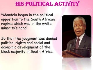 His Political activity
*Mandela began in the political
opposition to the South African
regime which was in the white
minority’s hand.

So that the judgment was denied
political rights and social and
economic development of the
black majority in South Africa.
 