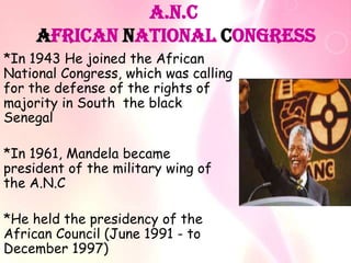 A.N.C
     African National Congress
*In 1943 He joined the African
National Congress, which was calling
for the defense of the rights of
majority in South the black
Senegal

*In 1961, Mandela became
president of the military wing of
the A.N.C

*He held the presidency of the
African Council (June 1991 - to
December 1997)
 