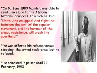 *On 10 June,1980 Mandela was able to
send a message to the African
National Congress .In which he said:
“Unite! And equipped! And fight! As
between the anvil of the popular
movement, and the hammer of the
armed resistance, will crush the
apartheid.”

*He was offered his release versus
stopping the armed resistance ,but he
refused.

*He remained in prison until 11
February, 1990
 